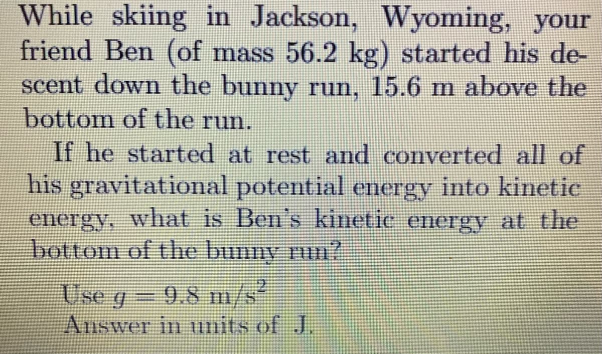 While skiing in Jackson, Wyoming, your
friend Ben (of mass 56.2 kg) started his de-
scent down the bunny run, 15.6 m above the
bottom of the run.
If he started at rest and converted all of
his gravitational potential energy into kinetic
energy, what is Ben's kinetie energy at the
bottom of the bunny run?
Use g 9.8 mn/s
Answer in units of J.
