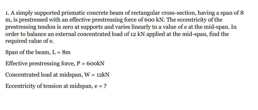 1. A simply supported prismatic concrete beam of rectangular cross-section, having a span of 8
m, is prestressed with an effective prestressing force of 600 kN. The eccentricity of the
prestressing tendon is zero at supports and varies linearly to a value of e at the mid-span. In
order to balance an external concentrated load of 12 kN applied at the mid-span, find the
required value of e.
Span of the beam, L = 8m
Effective prestressing force, P = 600kN
Concentrated load at midspan, W = 12kN
Eccentricity of tension at midspan, e = ?
