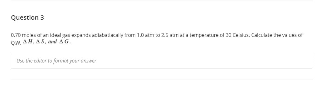 Question 3
0.70 moles of an ideal gas expands adiabatiacally from 1.0 atm to 2.5 atm at a temperature of 30 Celsius. Calculate the values of
QW, ΔΗ, Δ S, and Δ G.
Use the editor to format your answer
