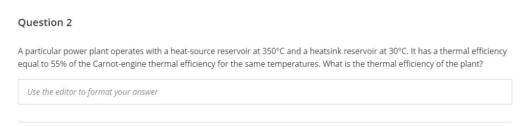 Question 2
A particular power plant operates with a heat-source reservoir at 350°C and a heatsink reservoir at 30°C. It has a thermal efficiency
equal to 55% of the Carnot-engine thermal efficiency for the same temperatures. What is the thermal efficiency of the plant?
Use the editor to format your answer
