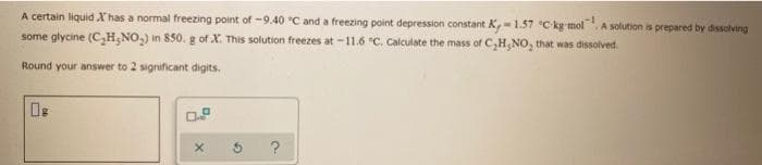 A certain liquid Xhas a normal freezing point of -9.40 "C and a freezing point depression constant K,-1.57 C ky molA solution is prepared by dissolving
some glycine (C,H;NO,) in 850. g of X. This solution freezes at -11.6 "C. Calculate the mass of C,H,NO, that was dissolved.
Round your answer to 2 significant digits.
