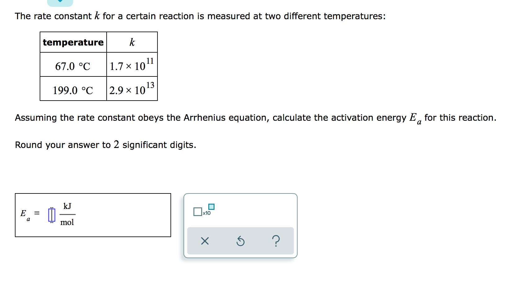 The rate constant k for a certain reaction is measured at two different temperatures:
temperature
k
67.0 °C
1.7 × 1011
13
199.0 °C
2.9 x 10
Assuming the rate constant obeys the Arrhenius equation, calculate the activation energy E, for this reaction.
a
Round your answer to 2 significant digits.
kJ
E
x10
a
mol
