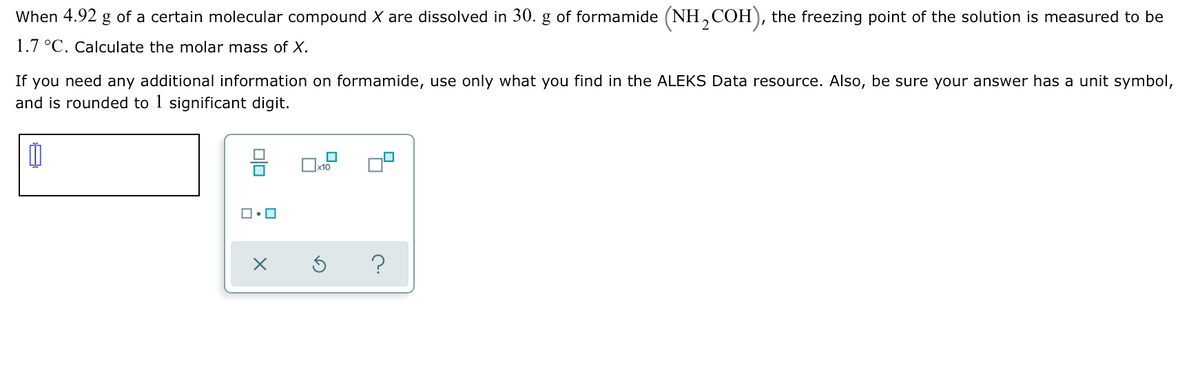 When 4.92 g of a certain molecular compound X are dissolved in 30. g of formamide (NH,COH), the freezing point of the solution is measured to be
1.7 °C. Calculate the molar mass of X.
If you need any additional information on formamide, use only what you find in the ALEKS Data resource. Also, be sure your answer has a unit symbol,
and is rounded to 1 significant digit.
x10
