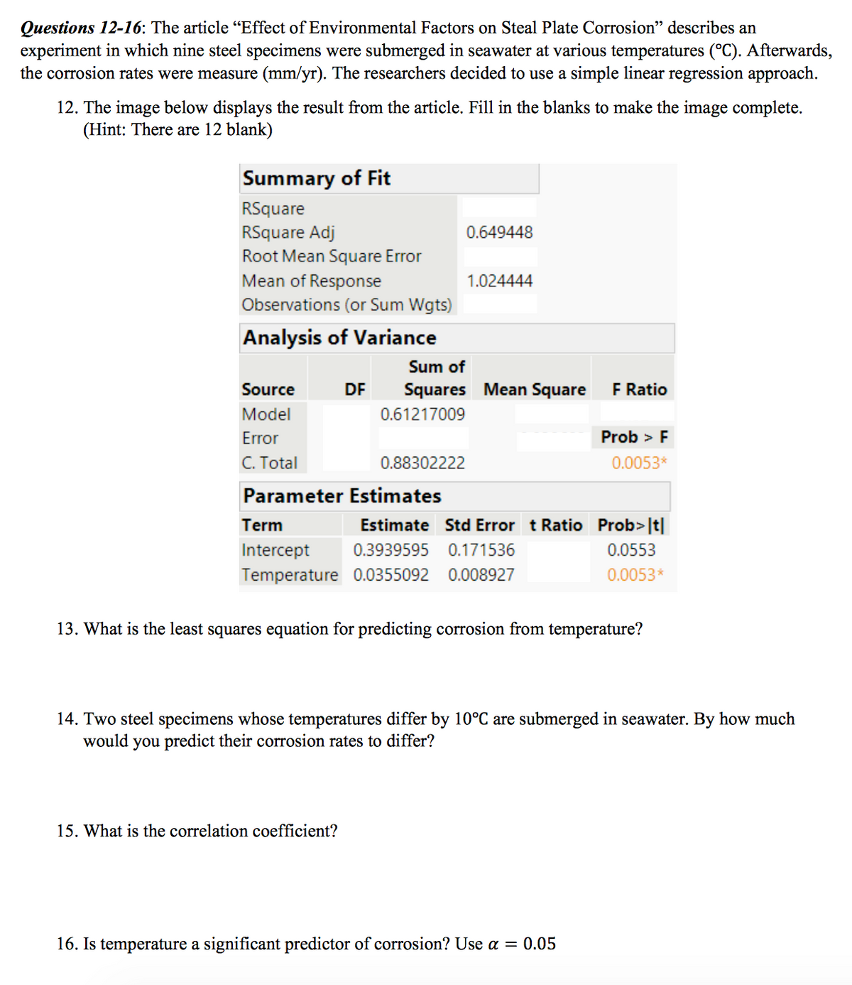 Questions 12-16: The article “Effect of Environmental Factors on Steal Plate Corrosion" describes an
experiment in which nine steel specimens were submerged in seawater at various temperatures (°C). Afterwards,
the corrosion rates were measure (mm/yr). The researchers decided to use a simple linear regression approach.
12. The image below displays the result from the article. Fill in the blanks to make the image complete.
(Hint: There are 12 blank)
Summary of Fit
RSquare
RSquare Adj
Root Mean Square Error
0.649448
1.024444
Mean of Response
Observations (or Sum Wgts)
Analysis of Variance
Sum of
Source
DF
Squares Mean Square
F Ratio
Model
0.61217009
Error
Prob > F
C. Total
0.88302222
0.0053*
Parameter Estimates
Term
Estimate Std Error t Ratio Prob>|t|
Intercept
0.3939595
0.171536
0.0553
Temperature 0.0355092 0.008927
0.0053*
13. What is the least squares equation for predicting corrosion from temperature?
14. Two steel specimens whose temperatures differ by 10°C are submerged in seawater. By how much
would you predict their corrosion rates to differ?
15. What is the correlation coefficient?
16. Is temperature a significant predictor of corrosion? Use a = 0.05
