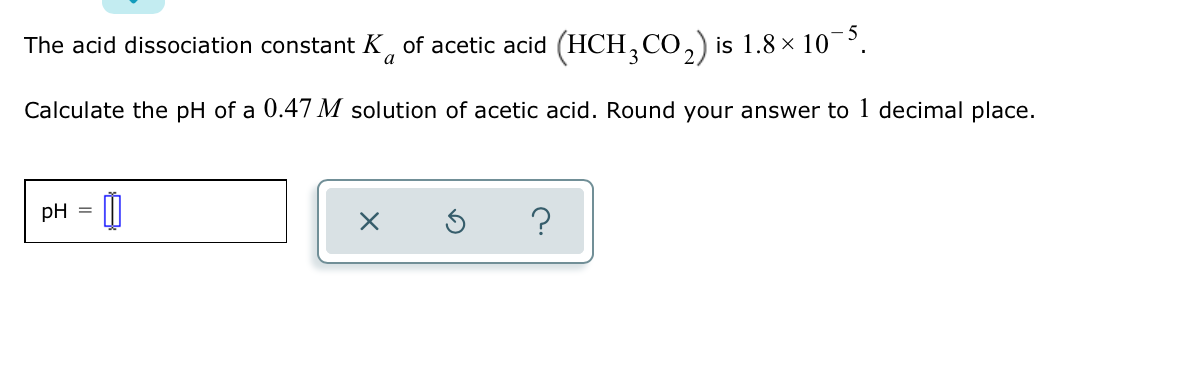 The acid dissociation constant K, of acetic acid (HCH, CO,) is 1.8 × 10¯³.
a
Calculate the pH of a 0.47 M solution of acetic acid. Round your answer to 1 decimal place.
pH
?
