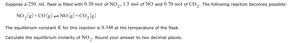 Suppose a 250. mL flask is filled with 0.30 mol of NO,, 1.5 mol of NO and 0.70 mol of CO,. The following reaction becomes possible:
2'
NO, (g) + CO (g) = NO (g)+ CO, (g)
The equilibrium constant K for this reaction is 0.348 at the temperature of the flask.
Calculate the equilibrium molarity of NO,. Round your answer to two decimal places.
2'
