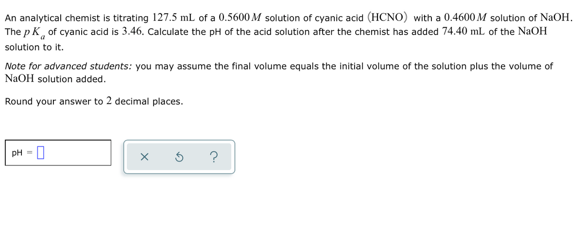 An analytical chemist is titrating 127.5 mL of a 0.5600 M solution of cyanic acid (HCNO) with a 0.4600 M solution of NaOH.
The p K of cyanic acid is 3.46. Calculate the pH of the acid solution after the chemist has added 74.40 mL of the NaOH
a
solution to it.
Note for advanced students: you may assume the final volume equals the initial volume of the solution plus the volume of
NaOH solution added.
Round your answer to 2 decimal places.
pH = |
?
