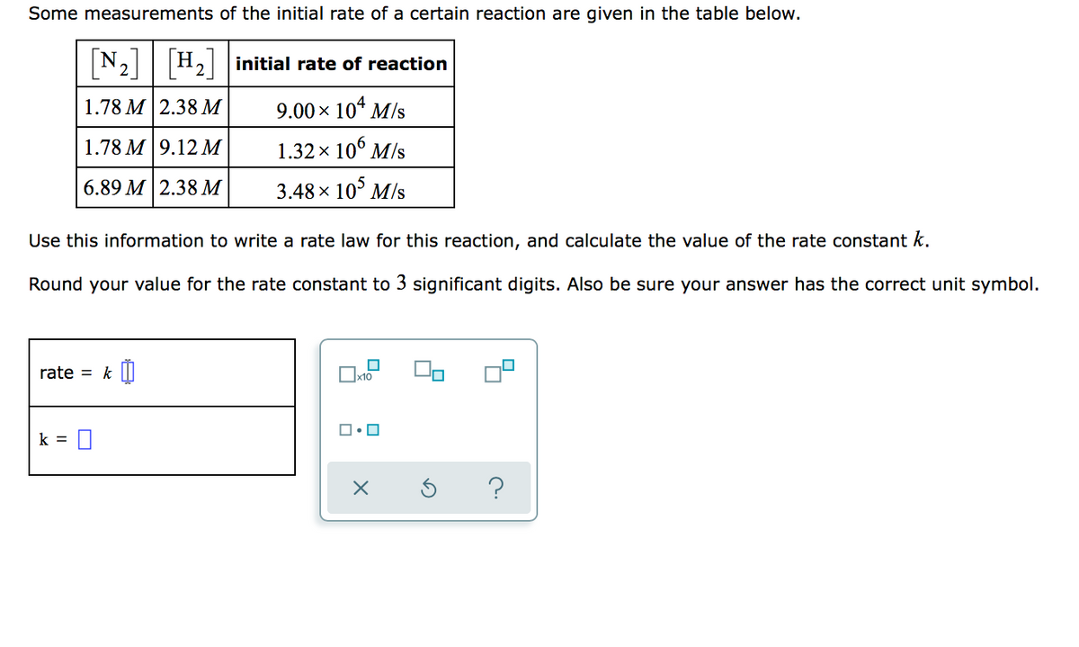 Some measurements of the initial rate of a certain reaction are given in the table below.
[N2]
H2initial rate of reaction
1.78 M | 2.38М
9.00 x 10* M/s
1.78 М 9.12 М
1.32 x 10° M/s
6.89 M 2.38 м
3.48 х 10° M/s
Use this information to write a rate law for this reaction, and calculate the value of the rate constant k.
Round your value for the rate constant to 3 significant digits. Also be sure your answer has the correct unit symbol.
rate = k I|
k =
