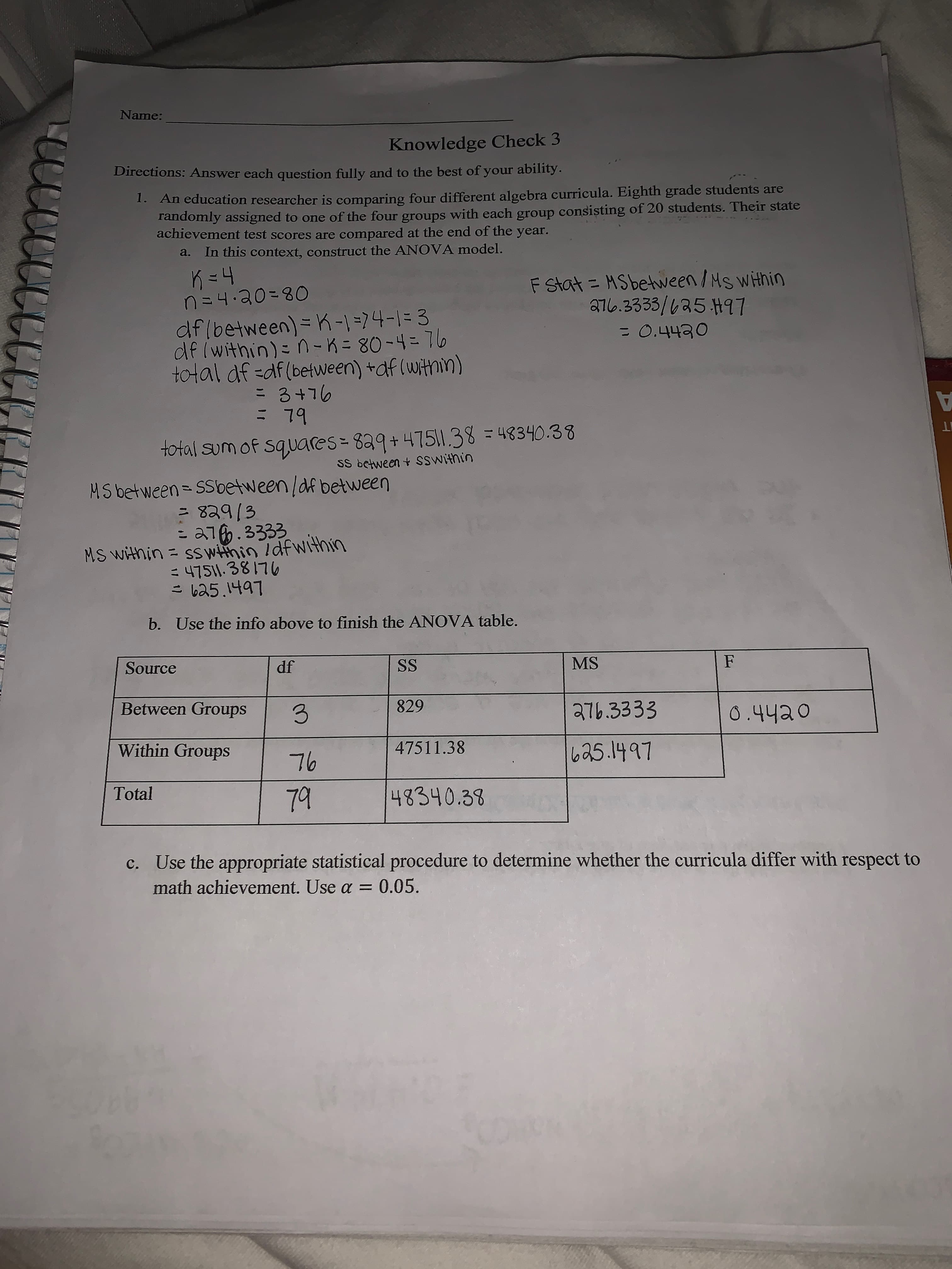 **Knowledge Check 3: ANOVA Analysis**

**Directions:** Answer each question fully and to the best of your ability.

1. An education researcher is comparing four different algebra curricula. Eighth grade students are randomly assigned to one of the four groups with each group consisting of 20 students. Their state achievement test scores are compared at the end of the year.

   a. In this context, construct the ANOVA model.

   - \( k = 4 \)
   - \( n = 4 \cdot 20 = 80 \)
   - \( \text{df (between)} = k - 1 = 4 - 1 = 3 \)
   - \( \text{df (within)} = n - k = 80 - 4 = 76 \)
   - \( \text{total df = df (between) + df (within)} = 3 + 76 = 79 \)

   - Total sum of squares: \( 829 + 47511.38 = 48340.38 \)

   - MS (between) = SS (between) / df (between)
     \[
     = \frac{829}{3} = 276.3333
     \]

   - MS (within) = SS (within) / df (within)
     \[
     = \frac{47511.38}{76} = 625.1497
     \]

   - \( F \) statistic calculation: 
     \[
     F = \frac{\text{MS (between)}}{\text{MS (within)}} = \frac{276.3333}{625.1497} = 0.4420
     \]

b. **ANOVA Table Completion:**

| Source          | df | SS      | MS       | F      |
|-----------------|----|---------|----------|--------|
| Between Groups  | 3  | 829     | 276.3333 | 0.4420 |
| Within Groups   | 76 | 47511.38| 625.1497 |        |
| Total           | 79 | 48340.38|          |        |

c. **Statistical Test:** Use the appropriate statistical procedure to determine whether the curricula differ with respect to math achievement. Use \( \alpha = 0.05 \).