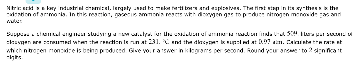 Nitric acid is a key industrial chemical, largely used to make fertilizers and explosives. The first step in its synthesis is the
oxidation of ammonia. In this reaction, gaseous ammonia reacts with dioxygen gas to produce nitrogen monoxide gas and
water.
Suppose a chemical engineer studying a new catalyst for the oxidation of ammonia reaction finds that 509. liters per second of
dioxygen are consumed when the reaction is run at 231. °C and the dioxygen is supplied at 0.97 atm. Calculate the rate at
which nitrogen monoxide is being produced. Give your answer in kilograms per second. Round your answer to 2 significant
digits.
