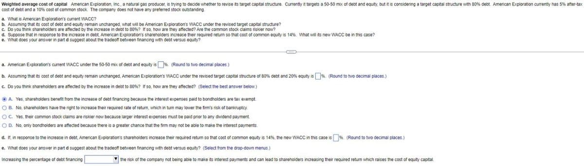 Weighted average cost of capital American Exploration, Inc., a natural gas producer, is trying to decide whether to revise its target capital structure. Currently it targets a 50-50 mix of debt and equity, but it is considering a target capital structure with 80% debt. American Exploration currently has 5% after-tax
cost of debt and a 10% cost of common stock. The company does not have any preferred stock outstanding.
a. What is American Exploration's current WACC?
b. Assuming that its cost of debt and equity remain unchanged, what will be American Exploration's WACC under the revised target capital structure?
c. Do you think shareholders are affected by the increase in debt to 80% ? If so, how are they affected? Are the common stock claims riskier now?
d. Suppose that in response to the increase in debt, American Exploration's shareholders increase their required return so that cost of common equity is 14%. What will its new WACC be in this case?
e. What does your answer in part d suggest about the tradeoff between financing with debt versus equity?
a. American Exploration's current WACC under the 50-50 mix of debt and equity is %. (Round to two decimal places.)
b. Assuming that its cost of debt and equity remain unchanged, American Exploration's WACC under the revised target capital structure of 80% debt and 20% equity is %. (Round to two decimal places.)
c. Do you think shareholders are affected by the increase in debt to 80%? If so, how are they affected? (Select the best answer below.)
A. Yes, shareholders benefit from the increase of debt financing because the interest expenses paid to bondholders are tax exempt.
OB. No, shareholders have the right to increase their required rate of return, which in turn may lower the firm's risk of bankruptcy.
OC. Yes, their common stock claims are riskier now because larger interest expenses must be paid prior to any dividend payment.
OD. No, only bondholders are affected because there is a greater chance that the firm may not be able to make the interest payments.
d. If, in response to the increase in debt, American Exploration's shareholders increase their required return so that cost of common equity is 14%, the new WACC in this case is %. (Round to two decimal places.)
e. What does your answer in part d suggest about the tradeoff between financing with debt versus equity? (Select from the drop-down menus.)
Increasing the percentage of debt financing
the risk of the company not being able to make its interest payments and can lead to shareholders increasing their required return which raises the cost of equity capital.