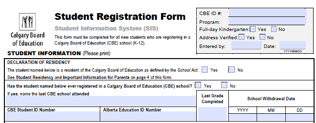 CBE ID #:
Student Registration Form
Program:
Student Information System (SIS)
Full-day Kindergarten:
Yes
No
Calgary Board
of Education
This form must be completed for all new students who are registering in a
Calgary Board of Education (CBE) school (K-12).
Address Verified:U Yes
No
Entered by:
Date:
YYYYMIMDD
STUDENT INFORMATION (Please print)
DECLARATION OF RESIDENCY
The student named below is a resident of the Calgary Board of Education as defined by the School Act.
Yes
No
See Student Reaidency and Important Information for Parenta on page 4 of this form.
Has the atudent named below ever registered in a Calgary Board of Education (CBE) school?
Yes
No
If yes, name the last CBE school attended
Last Grade
School Withdrawal Date
Completed
CBE Student ID Number
Alberta Education ID Number
ΥΥΥ
MM
DD
