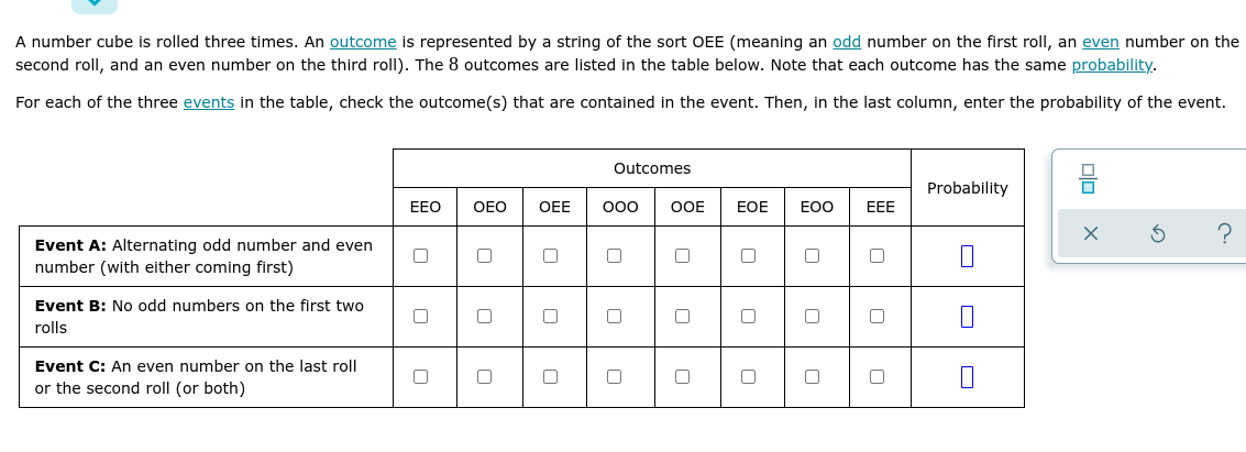 A number cube is rolled three times. An outcome is represented by a string of the sort OEE (meaning an odd number on the first roll, an even number on the
second roll, and an even number on the third roll). The 8 outcomes are listed in the table below. Note that each outcome has the same probability.
For each of the three events in the table, check the outcome(s) that are contained in the event. Then, in the last column, enter the probability of the event.
Outcomes
Probability
EEO
OEO
OEE
OOE
EOE
EOO
ЕЕЕ
Event A: Alternating odd number and even
number (with either coming first)
Event B: No odd numbers on the first two
rolls
Event C: An even number on the last roll
or the second roll (or both)
8 OO O
