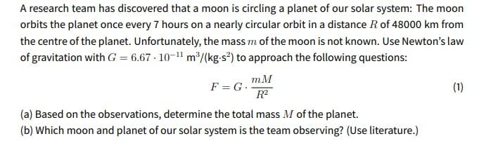 A research team has discovered that a moon is circling a planet of our solar system: The moon
orbits the planet once every 7 hours on a nearly circular orbit in a distance R of 48000 km from
the centre of the planet. Unfortunately, the mass m of the moon is not known. Use Newton's law
of gravitation with G = 6.67 · 10-1" m³/(kg.s²) to approach the following questions:
F=G. mM
R
(1)
(a) Based on the observations, determine the total mass M of the planet.
(b) Which moon and planet of our solar system is the team observing? (Use literature.)
