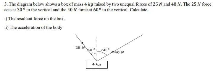 3. The diagram below shows a box of mass 4 kg raised by two unequal forces of 25 N and 40 N. The 25 N force
acts at 30 ° to the vertical and the 40 N force at 60° to the vertical. Calculate
i) The resultant force on the box.
ii) The acceleration of the body
25 M
30 0
60 °
40 N
4 kg
