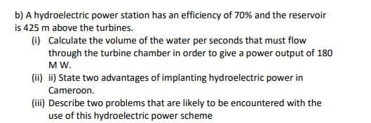 b) A hydroelectric power station has an efficiency of 70% and the reservoir
is 425 m above the turbines.
(i) Calculate the volume of the water per seconds that must flow
through the turbine chamber in order to give a power output of 180
MW.
(ii) ii) State two advantages of implanting hydroelectric power in
Cameroon.
(iii) Describe two problems that are likely to be encountered with the
use of this hydroelectric power scheme
