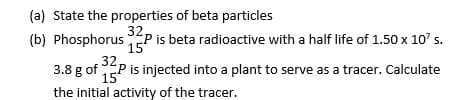 (a) State the properties of beta particles
32
(b) PhosphorusEP is beta radioactive with a half life of 1.50 x 10' s.
15
32
3.8 g of P is injected into a plant to serve as a tracer. Calculate
15
the initial activity of the tracer.
