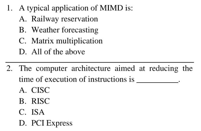 1. A typical application of MIMD is:
A. Railway reservation
B. Weather forecasting
C. Matrix multiplication
D. All of the above
2. The computer architecture aimed at reducing the
time of execution of instructions is
A. CISC
B. RISC
C. ISA
D. PCI Express
