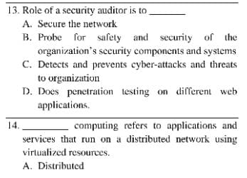 13. Role of a security auditor is to
A. Secure the network
B. Probe for safety and security of the
organization's security components and systems
C. Detects and prevents cyber-attacks and threats
to organization
D. Does penetration testing on different web
applications.
14.
computing refers to applications and
services that run on a distributed network using
virtualized resources.
A. Distributed
