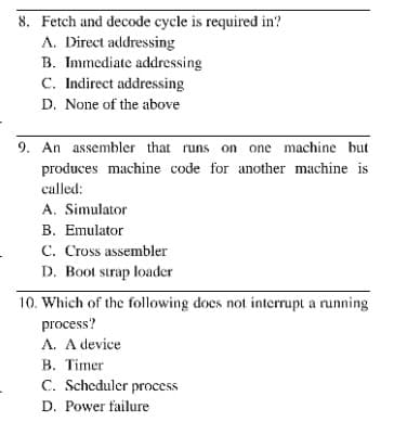 8. Fetch and decode cycle is required in?
A. Direct addressing
B. Immediate addressing
C. Indirect addressing
D. None of the above
9. An assembler that runs on one machine but
produces machine code for another machine is
called:
A. Simulator
B. Emulator
C. Cross assembler
D. Boot strap loader
10. Which of the following does not interrupt a running
process?
A. A device
B. Timer
C. Scheduler process
D. Power failure
