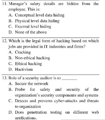 11. Manager's salary details are hidden from the
employee. This is:
A. Conceptual level data hiding
B. Physical level data hiding
C. External level hiding
D. None of the above
12. Which is the legal form of hacking based on which
jobs are provided in IT industries and firms?
A. Cracking
B. Non-ethical hacking
C. Ethical hacking
D. Hactivism
13. Role of a security auditor is to
A. Secure the network
B. Probe for safety and security of the
organization's security components and systems
C. Detects and prevents cyber-attacks and threats
to organization
D. Does penetration testing on different web
applications.
