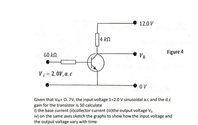 12.0 V
4 kN
60 kN
Vo
Figure 4
Vi = 2.0V, a.c
OV
Given that VeE= 0. 7V, the input voltage 1=2.0 V sinusoidal a.c and the d.c
gain for the transistor is 50 calculate
i) the base current (ii)collector current (iithe output voltage Vo
iv) on the same axes sketch the graphs to show how the input voltage and
the output voltage vary with time
