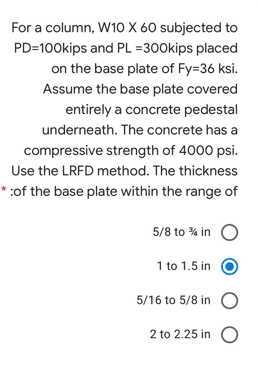 For a column, W10 X 60 subjected to
PD=100kips and PL =300kips placed
on the base plate of Fy=36 ksi.
Assume the base plate covered
entirely a concrete pedestal
underneath. The concrete has a
compressive strength of 4000 psi.
Use the LRFD method. The thickness
:of the base plate within the range of
5/8 to 4 in O
1 to 1.5 in
5/16 to 5/8 in O
2 to 2.25 in O
