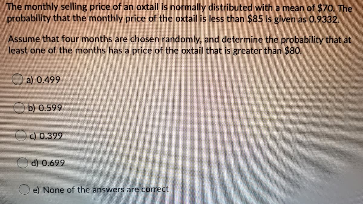 The monthly selling price of an oxtail is normally distributed with a mean of $70. The
probability that the monthly price of the oxtail is less than $85 is given as 0.9332.
Assume that four months are chosen randomly, and determine the probability that at
least one of the months has a price of the oxtail that is greater than $80.
a) 0.499
Ob) 0.599
c) 0.399
d) 0.699
e) None of the answers are correct
