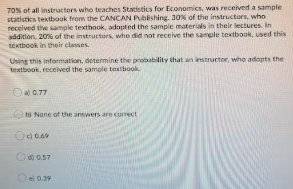 70% of all instructors who teaches Statistics for Economics, was received a sample
statistics textbook from the CANCAN Publishing. 30% of the instructors, who
received the sample textbook, adopted the sample materials in their lectures. In
addition, 20% of the instructors, who did not receive the sample textbook, used this
textbook in their classes.
Using this information, determine the probability that an instructor, who adopts the
textbook, received the sample textbook.
O a) 0.77
O b) None of the answers are correct
Oc) 0.69
O d) 0.57
O e) 0.39
