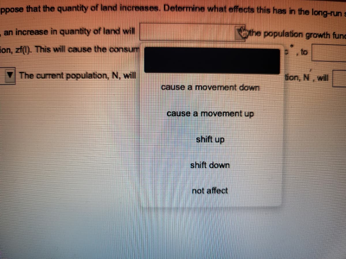 PRose that the quantity of land increases. Determine what effects this has in the long-run s
an increase in quantity of land will
the population growth func
fon, zf(l). This will cause the consum
,to
The current population, N, will
tion, N, will
cause a movement down
cause a movement up
shift up
shift down
not affect
