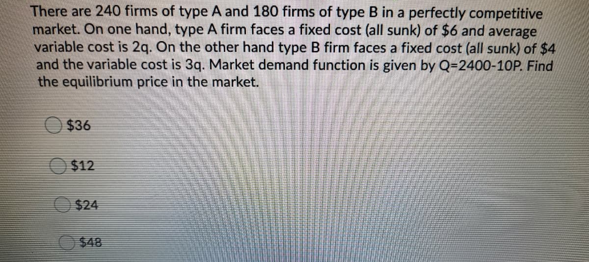 There are 240 firms of type A and 180 firms of type B in a perfectly competitive
market. On one hand, type A firm faces a fixed cost (all sunk) of $6 and average
variable cost is 2q. On the other hand type B firm faces a fixed cost (all sunk) of $4
and the variable cost is 3q. Market demand function is given by Q=2400-10P. Find
the equilibrium price in the market.
$36
$12
O$24
$48
