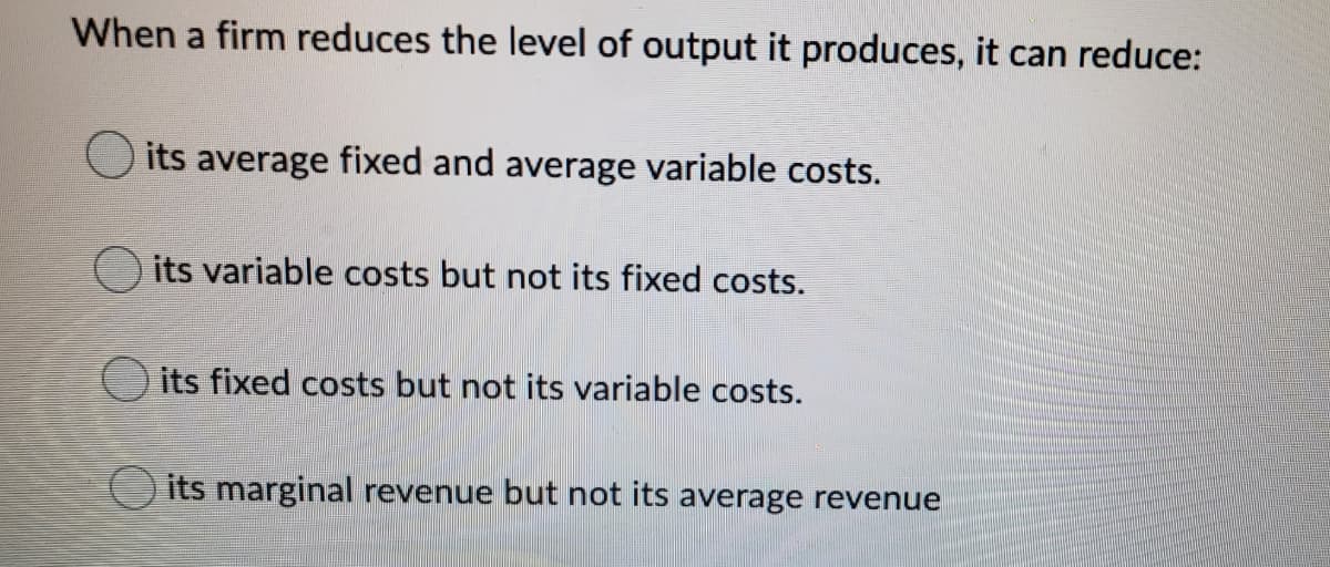 When a firm reduces the level of output it produces, it can reduce:
its average fixed and average variable costs.
its variable costs but not its fixed costs.
its fixed costs but not its variable costs.
its marginal revenue but not its average revenue
