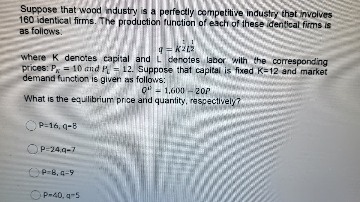 Suppose that wood industry is a perfectly competitive industry that involves
160 identical firms. The production function of each of these identical firms is
as follows:
1 1
q = KZLZ
where K denotes capital and L denotes labor with the corresponding
prices: Px
demand function is given as follows:
- 10 and P
12. Suppose that capital is fixed K=12 and market
QP = 1,600 – 20P
What is the equilibrium price and quantity, respectively?
P=16, q=8
P=24,q=7
OP=8, q=9
P=40, q=5
