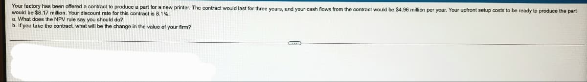 Your factory has been offered a contract to produce a part for a new printer. The contract would last for three years, and your cash flows from the contract would be $4.96 million per year. Your upfront setup costs to be ready to produce the part
would be $8.17 million. Your discount rate for this contract is 8.1%.
a. What does the NPV rule say you should do?
b. If you take the contract, what will be the change in the value of your firm?
