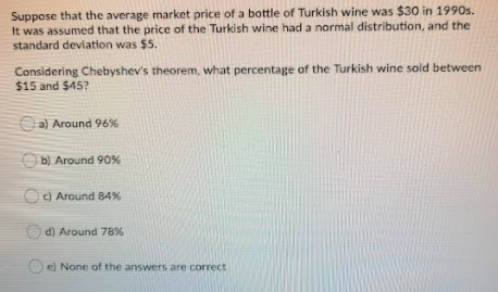 Suppose that the average market price of a bottle of Turkish wine was $30 in 1990s.
It was assumed that the price of the Turkish wine had a normal distribution, and the
standard deviation was $5.
Considering Chebyshev's theorem, what percentage of the Turkish wine sold between
$15 and $45?
Oa) Around 96%
Ob) Around 90%
c) Around 84%
O d) Around 78%
e) None of the answers are correct
