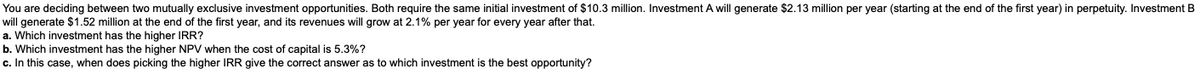 You are deciding between two mutually exclusive investment opportunities. Both require the same initial investment of $10.3 million. Investment A will generate $2.13 million per year (starting at the end of the first year) in perpetuity. Investment B
will generate $1.52 million at the end of the first year, and its revenues will grow at 2.1% per year for every year after that.
a. Which investment has the higher IRR?
b. Which investment has the higher NPV when the cost of capital is 5.3%?
c. In this case, when does picking the higher IRR give the correct answer as to which investment is the best opportunity?
