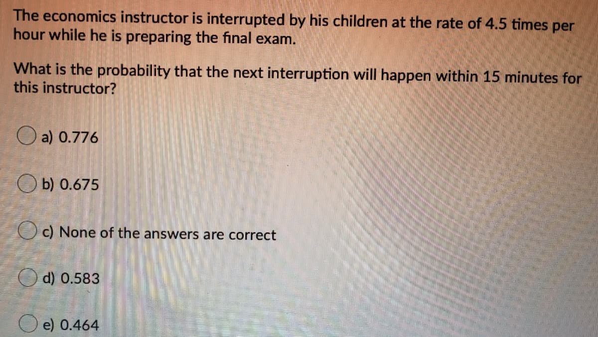 The economics instructor is interrupted by his children at the rate of 4.5 times per
hour while he is preparing the final exam.
What is the probability that the next interruption will happen within 15 minutes for
this instructor?
O a) 0.776
b) 0.675
Oc) None of the answers are correct
d) 0.583
e) 0.464
