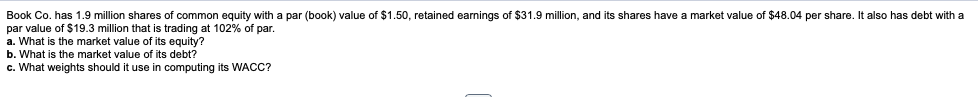 Book Co. has 1.9 million shares
f common equity with a par (book) value of $1.50, retained earnings of $31.9 million, and its shares have a market value of $48.04 per share. It also has debt with a
par value of $19.3 million that is trading at 102% of par.
a. What is the market value of its equity?
b. What is the market value of its debt?
c. What weights should it use in computing its WACC?
