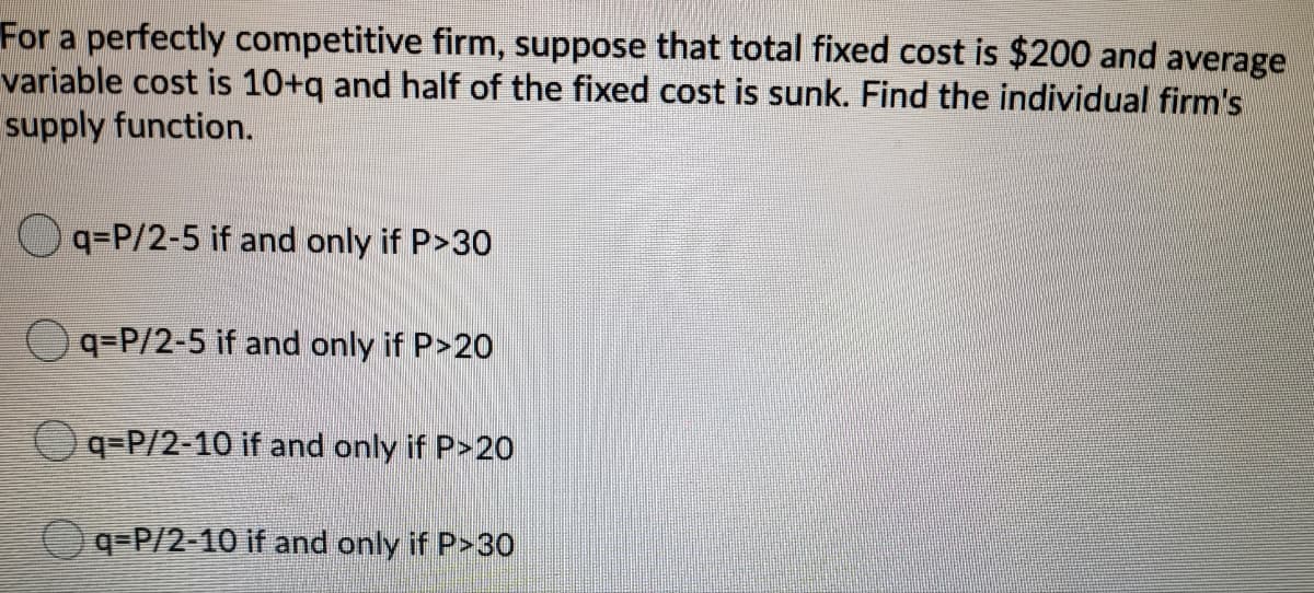 For a perfectly competitive firm, suppose that total fixed cost is $200 and average
variable cost is 10+q and half of the fixed cost is sunk. Find the individual firm's
supply function.
Oq=P/2-5 if and only if P>30
Oq=P/2-5 if and only if P>2o
Oq=P/2-10 if and only if P>20
q=P/2-10 if and only if P>30
