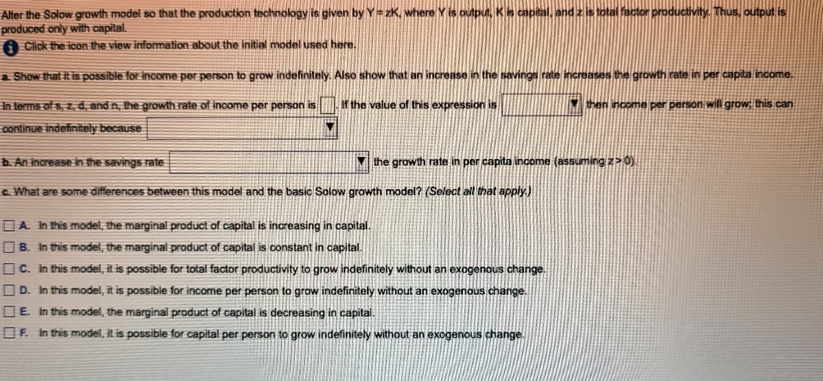 Alter the Solow growth model so that the production technology is given by Y= zK, where Y is outputi, Kis capital, and z is total factor productivity. Thus, output is
produced only with capital.
Click the icon the view information about the initial model used here.
a. Show that it is possible for income per person to grow indefinitely. Also show that an increase in the savings rate increases the growth rate in per capita income.
In terms of s, z, d, and n, the growth rate of income per person is
If the value of this expression is
M then income per person will grow; this can
continue indefinitely because
b. An increase in the savings rate
the growth rate in per capita income (assuming z>0).
c. What are some differences between this model and the basic Solow growth model? (Select all that apply.)
DA In this model, the marginal product of capital is increasing in capital.
B. in this model, the marginal product of capital is constant in capital.
O C. In this model, it is possible for total factor productivity to grow indefinitely without an exogenous change.
O D. In this model, it is possible for income per person to grow indefinitely without an exogenous change.
D E. in this model, the marginal product of capital is decreasing in capital.
OF. in this model, it is possible for capital per person to grow indefinitely without an exogenous change.
