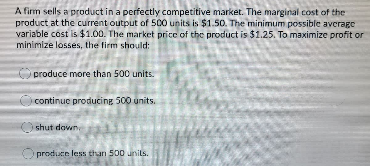 A firm sells a product in a perfectly competitive market. The marginal cost of the
product at the current output of 500 units is $1.50. The minimum possible average
variable cost is $1.00. The market price of the product is $1.25. To maximize profit or
minimize losses, the firm should:
produce more than 500 units.
continue producing 500 units.
O shut down.
O produce less than 500 units.
