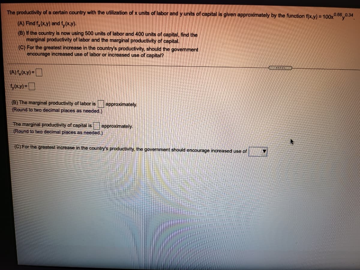 The productivity of a certain country with the utilization of x units of labor and y units of capital is given approximately by the function f(x,y) = 100x0.66,0.34
(A) Find f,(x.y) and f, (x.y).
(B) If the country is now using 500 units of labor and 400 units of capital, find the
marginal productivity of labor and the marginal productivity of capital.
(C) For the greatest increase in the country's productivity, should the government
encourage increased use of labor or increased use of capital?
(A) F, (x,y) =
(B) The marginal productivity of labor is approximately.
(Round to two decimal places as needed.)
The marginal productivity of capital is
(Round to two decimal places as needed.)
approximately.
(C)For the greatest increase in the country's productivity, the government should encourage increased use of

