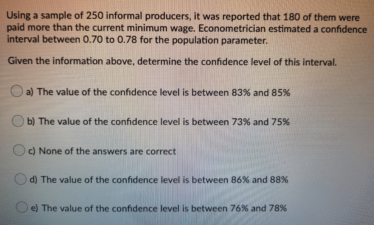 Using a sample of 250 informal producers, it was reported that 180 of them were
paid more than the current minimum wage. Econometrician estimated a confidence
interval between 0.70 to 0.78 for the population parameter.
Given the information above, determine the confidence level of this interval,
a) The value of the confidence level is between 83% and 85%
b) The value of the confidence level is between 73% and 75%
C) None of the answers are correct
d) The value of the confidence level is between 86% and 88%
e) The value of the confidence level is between 76% and 78%
