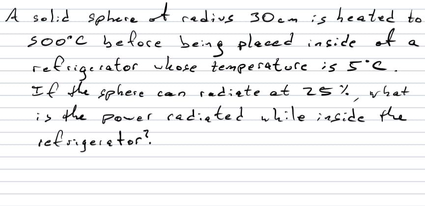 A selid sphere of redivs 30 cm is heated to
soo°C before beine pleced inside of
refrigerator wkose temperature is 5'e.
If the sphere
the
temperatore is 5e.
can radiete at 25 %
rbat
is
power cadieted while iaside the
refsigecetor?
