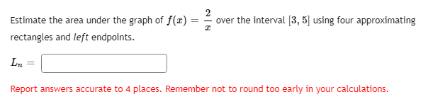 Estimate the area under the graph of f(x)
over the interval [3, 5] using four approximating
rectangles and left endpoints.
Ln
Report answers accurate to 4 places. Remember not to round too early in your calculations.
