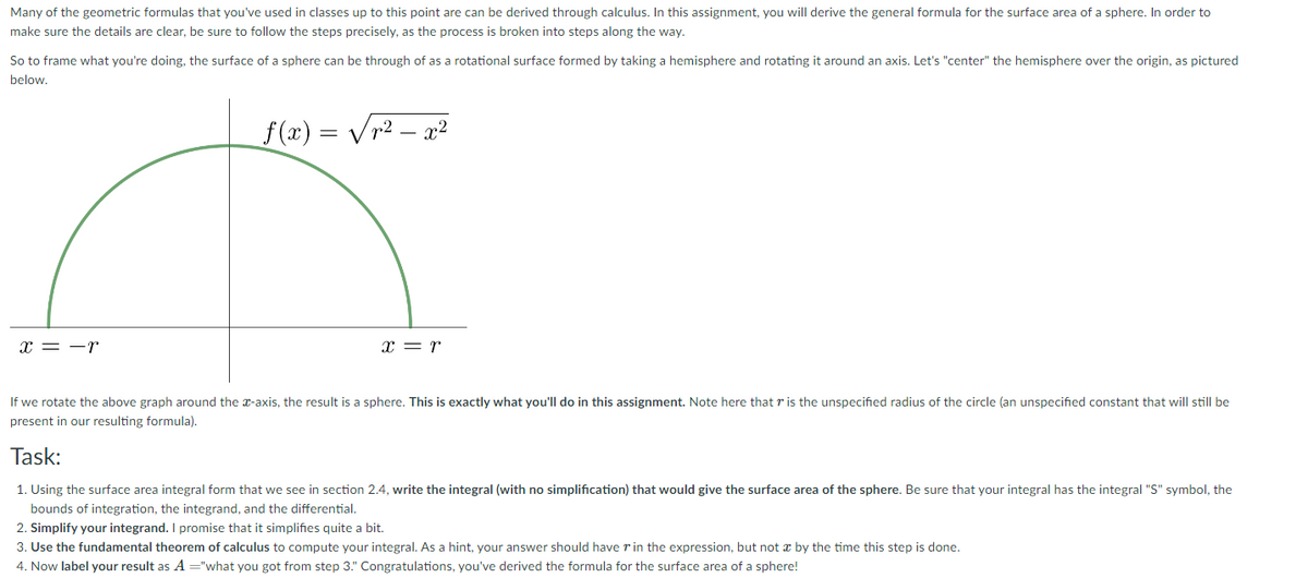 Many of the geometric formulas that you've used in classes up to this point are can be derived through calculus. In this assignment, you will derive the general formula for the surface area of a sphere. In order to
make sure the details are clear, be sure to follow the steps precisely, as the process is broken into steps along the way.
So to frame what you're doing, the surface of a sphere can be through of as a rotational surface formed by taking a hemisphere and rotating it around an axis. Let's "center" the hemisphere over the origin, as pictured
below.
f (x) = Vr2 – x²
x = -r
x = r
If we rotate the above graph around the x-axis, the result is a sphere. This is exactly what you'll do in this assignment. Note here that r is the unspecified radius of the circle (an unspecified constant that will still be
present in our resulting formula).
Task:
1. Using the surface area integral form that we see in section 2.4, write the integral (with no simplification) that would give the surface area of the sphere. Be sure that your integral has the integral "S" symbol, the
bounds of integration, the integrand, and the differential.
2. Simplify your integrand. I promise that it simplifies quite a bit.
3. Use the fundamental theorem of calculus to compute your integral. A a hint, your answer should have r in the expression, but not x by the time this step is done.
4. Now label your result as A ="what you got from step 3." Congratulations, you've derived the formula for the surface area of a sphere!
