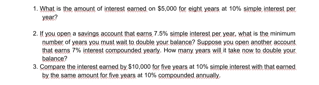 1. What is the amount of interest earned on $5,000 for eight years at 10% simple interest per
уear?
2. If you open a savings account that earns 7.5% simple interest per year, what is the minimum
number of years you must wait to double your balance? Suppose you open another account
that earns 7% interest compounded yearly. How many years will it take now to double your
balance?
3. Compare the interest earned by $10,000 for five years at 10% şimple interest with that earned
by the same amount for five years at 10% compounded annually,
