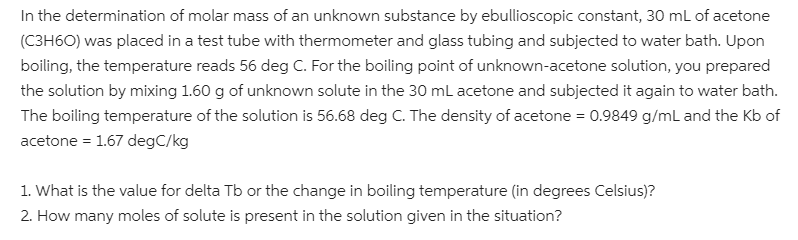 In the determination of molar mass of an unknown substance by ebullioscopic constant, 30 ml of acetone
(C3H6O) was placed in a test tube with thermometer and glass tubing and subjected to water bath. Upon
boiling, the temperature reads 56 deg C. For the boiling point of unknown-acetone solution, you prepared
the solution by mixing 1.60 g of unknown solute in the 30 mL acetone and subjected it again to water bath.
The boiling temperature of the solution is 56.68 deg C. The density of acetone = 0.9849 g/mL and the Kb of
acetone = 1.67 degC/kg
1. What is the value for delta Tb or the change in boiling temperature (in degrees Celsius)?
2. How many moles of solute is present in the solution given in the situation?
