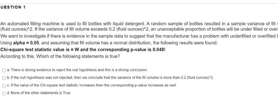 UESTION 1
An automated filling machine is used to fill bottles with liquid detergent. A random sample of bottles resulted in a sample variance of fill
(fluid ounces)^2. If the variance of fill volume exceeds 0.2 (fluid ounces)^2, an unacceptable proportion of bottles will be under filled or over
We want to investigate if there is evidence in the sample data to suggest that the manufacturer has a problem with underfilled or overfilled
Using alpha = 0.05, and assuming that fill volume has a normal distribution, the following results were found:
Chi-square test statistic value is = W and the corresponding p-value is 0.048!
According to this, Which of the following statements is true?
O a. There is strong evidence to reject the null hypothesis and this is a strong conclusion.
O b. If the null hypothesis was not rejected, then we conclude that the variance of the fill volume is more than 0.2 (fluid ounces)^2.
O c. If the value of the Chi-square test statistic increases then the corresponding p-value increases as well.
O d. None of the other statements is True
