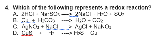 4. Which of the following represents a redox reaction?
2NaCl + H₂O + SO2
H₂O + CO2
-->
A. 2HCI + Na2SO3 ---->
B. Cu + H₂CO3
C. AgNO3 + NaCl
D. CUS + H₂
----
AgCl + NaNO3
-> H₂S + Cu